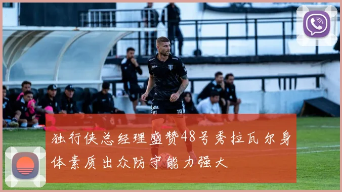 独行侠总经理盛赞48号秀拉瓦尔身体素质出众防守能力强大