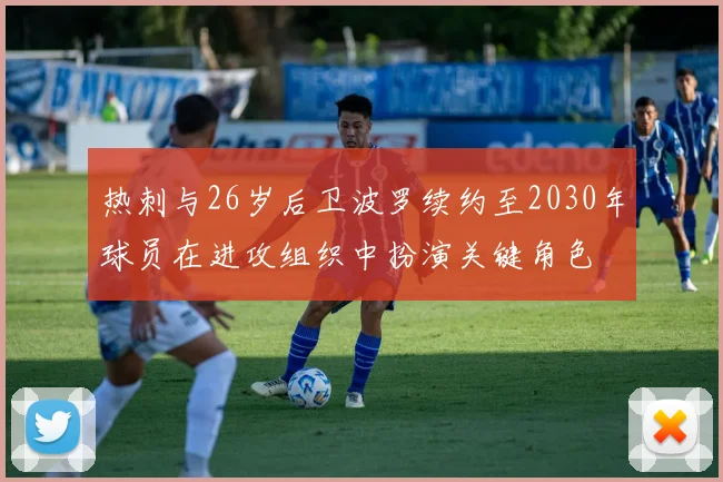 热刺与26岁后卫波罗续约至2030年球员在进攻组织中扮演关键角色