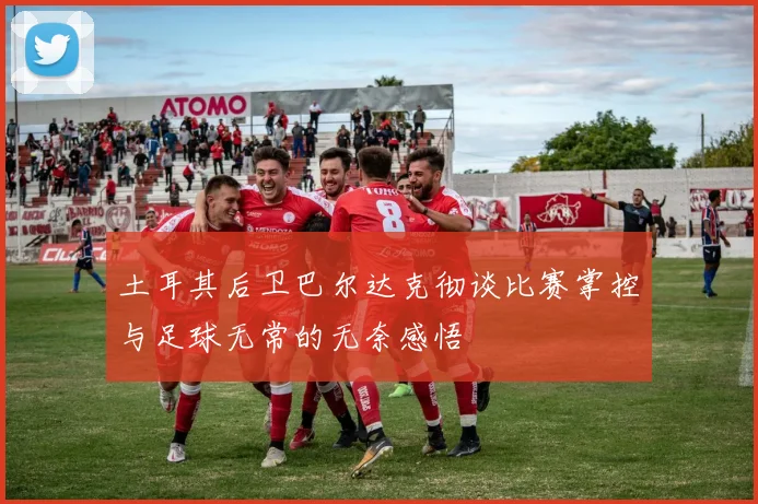 土耳其后卫巴尔达克彻谈比赛掌控与足球无常的无奈感悟