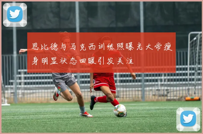 恩比德与马克西训练照曝光大帝瘦身明显状态回暖引发关注