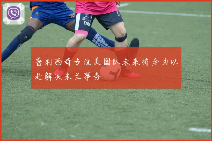 普利西奇专注美国队未来将全力以赴解决米兰事务