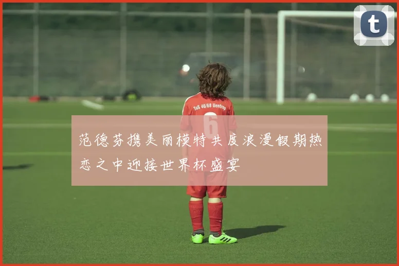 范德芬携美丽模特共度浪漫假期热恋之中迎接世界杯盛宴