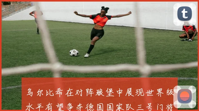 乌尔比希在对阵狼堡中展现世界级水平有望争夺德国国家队三号门将位置