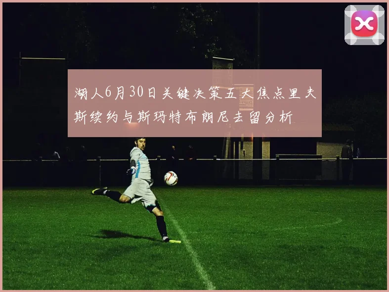 湖人6月30日关键决策五大焦点里夫斯续约与斯玛特布朗尼去留分析
