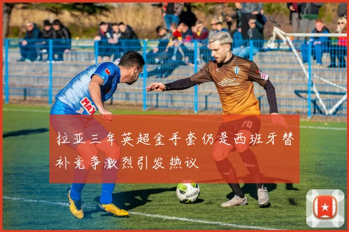 拉亚三年英超金手套仍是西班牙替补竞争激烈引发热议