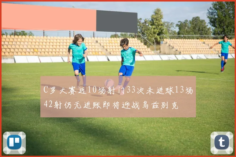 C罗大赛近10场射门33次未进球13场42射仍无进账即将迎战乌兹别克