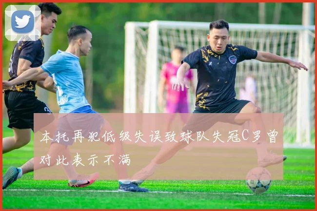 本托再犯低级失误致球队失冠C罗曾对此表示不满