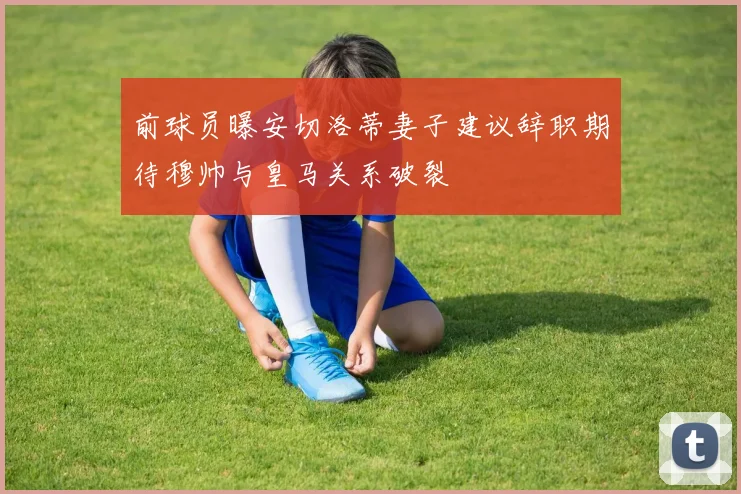 前球员曝安切洛蒂妻子建议辞职期待穆帅与皇马关系破裂