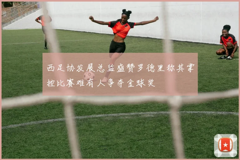 西足协发展总监盛赞罗德里称其掌控比赛难有人争夺金球奖