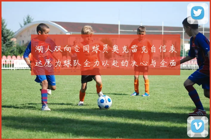 湖人双向合同球员奥克雷克自信表达愿为球队全力以赴的决心与全面能力