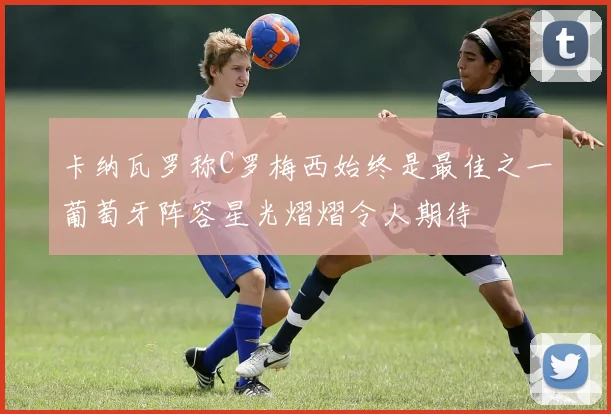 卡纳瓦罗称C罗梅西始终是最佳之一葡萄牙阵容星光熠熠令人期待