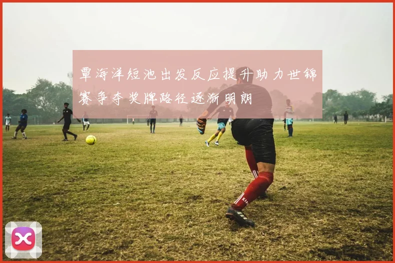 覃海洋短池出发反应提升助力世锦赛争夺奖牌路径逐渐明朗