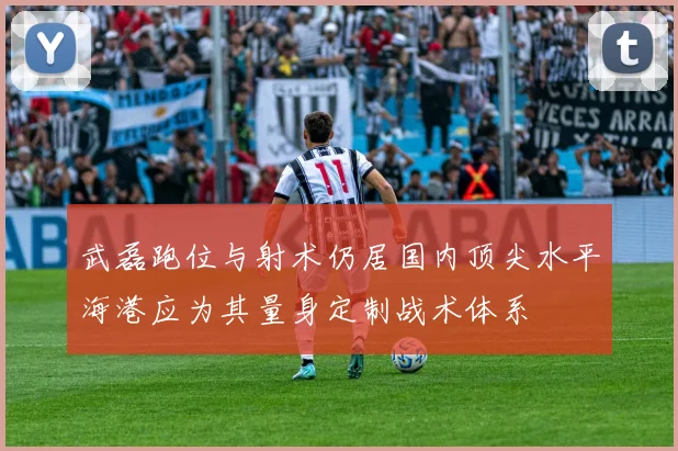 武磊跑位与射术仍居国内顶尖水平海港应为其量身定制战术体系