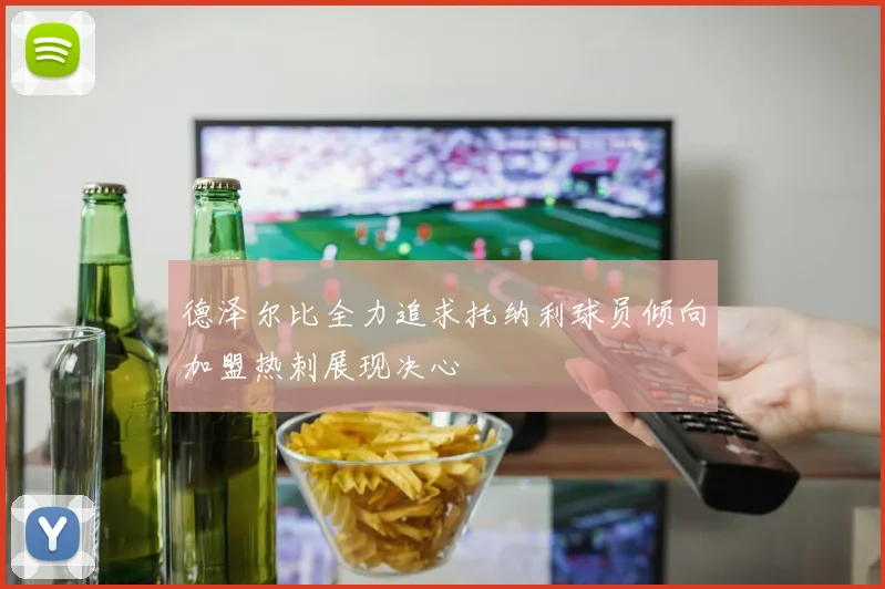 德泽尔比全力追求托纳利球员倾向加盟热刺展现决心