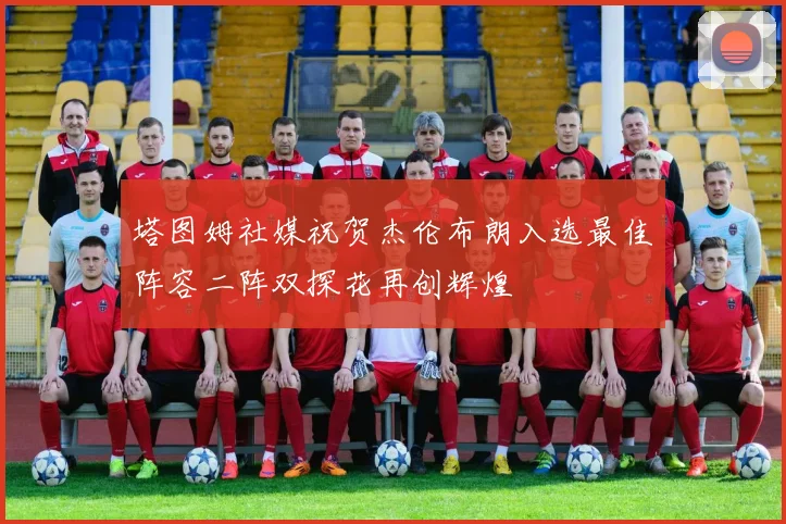塔图姆社媒祝贺杰伦布朗入选最佳阵容二阵双探花再创辉煌
