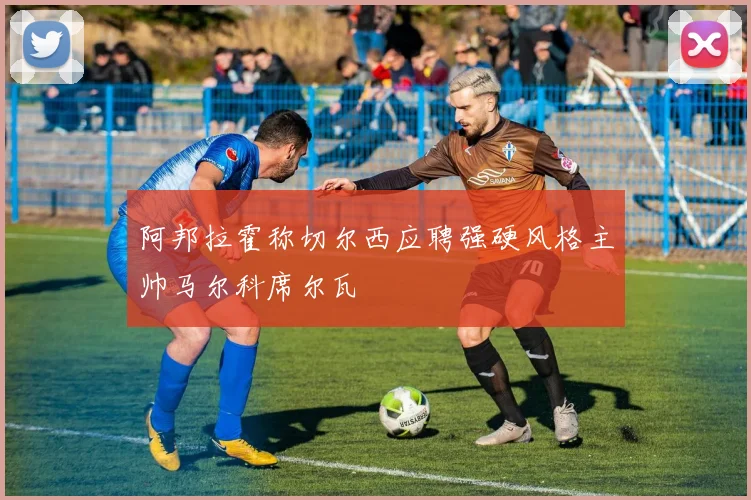 阿邦拉霍称切尔西应聘强硬风格主帅马尔科席尔瓦