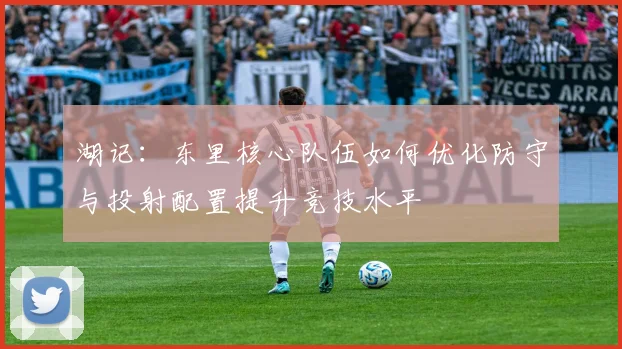 湖记：东里核心队伍如何优化防守与投射配置提升竞技水平