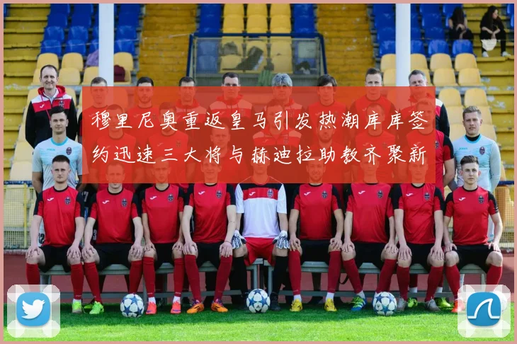 穆里尼奥重返皇马引发热潮库库签约迅速三大将与赫迪拉助教齐聚新阵容