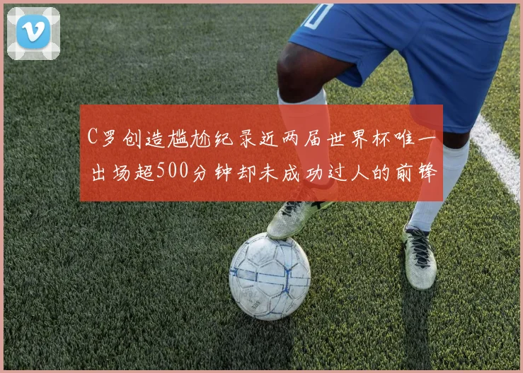 C罗创造尴尬纪录近两届世界杯唯一出场超500分钟却未成功过人的前锋
