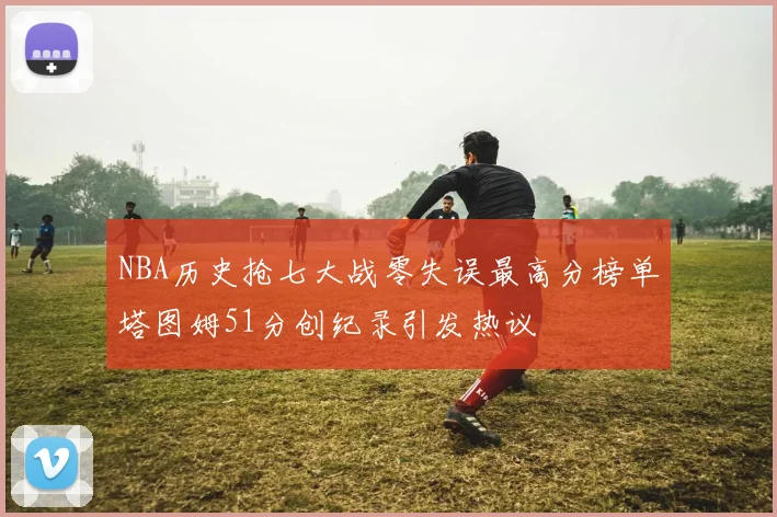 NBA历史抢七大战零失误最高分榜单塔图姆51分创纪录引发热议