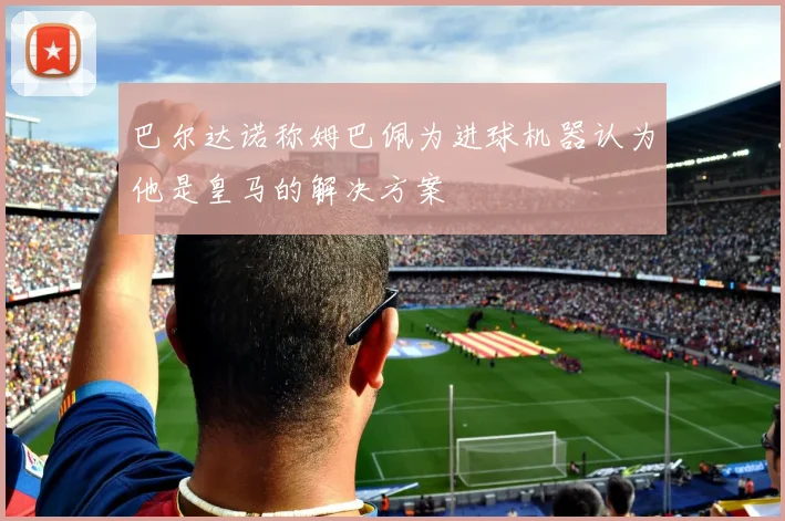 巴尔达诺称姆巴佩为进球机器认为他是皇马的解决方案
