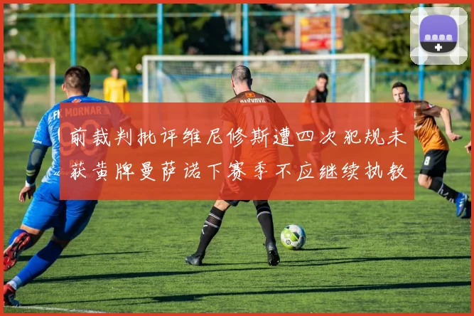 前裁判批评维尼修斯遭四次犯规未获黄牌曼萨诺下赛季不应继续执教西甲