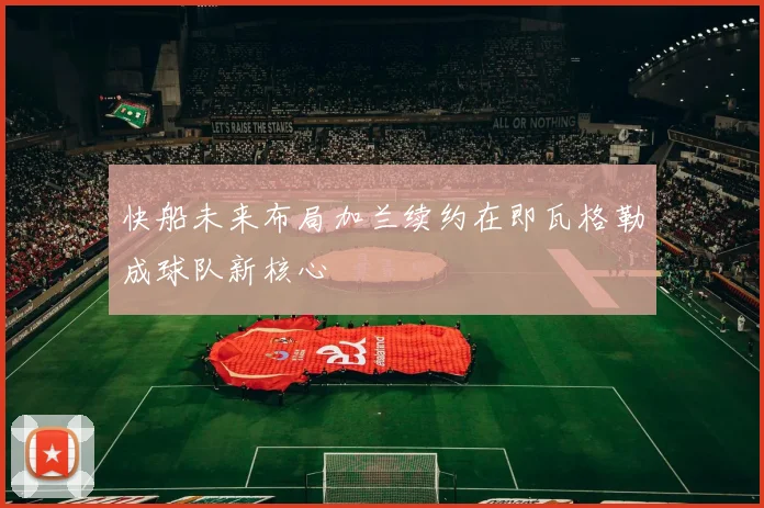 快船未来布局加兰续约在即瓦格勒成球队新核心