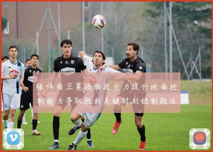 张伟丽卫冕战临近全力提升地面控制能力争取胜利关键时刻的制胜法宝