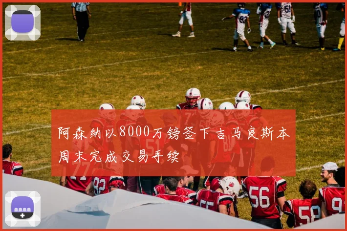 阿森纳以8000万镑签下吉马良斯本周末完成交易手续