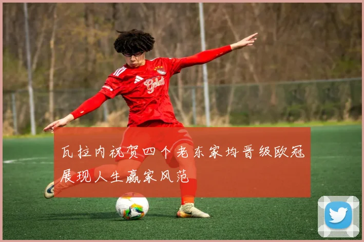 瓦拉内祝贺四个老东家均晋级欧冠展现人生赢家风范