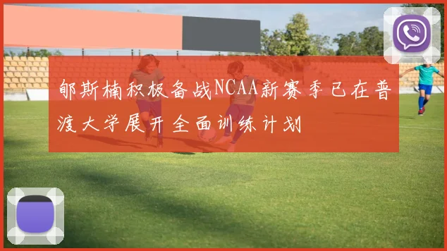 郇斯楠积极备战NCAA新赛季已在普渡大学展开全面训练计划