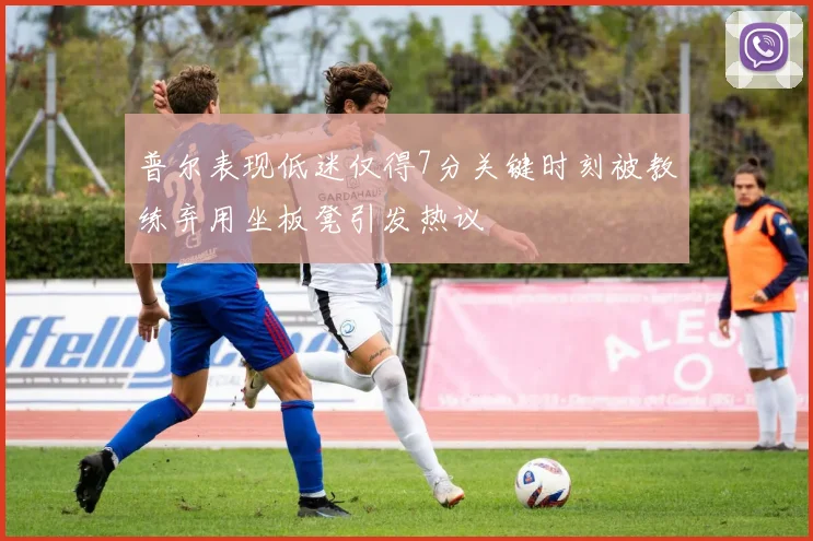 普尔表现低迷仅得7分关键时刻被教练弃用坐板凳引发热议
