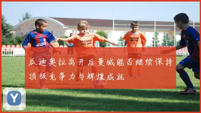 瓜迪奥拉离开后曼城能否继续保持顶级竞争力与辉煌成就