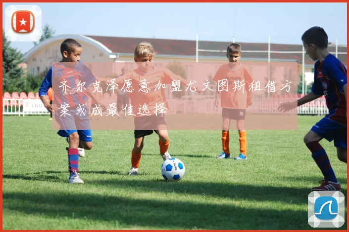 齐尔克泽愿意加盟尤文图斯租借方案或成最佳选择
