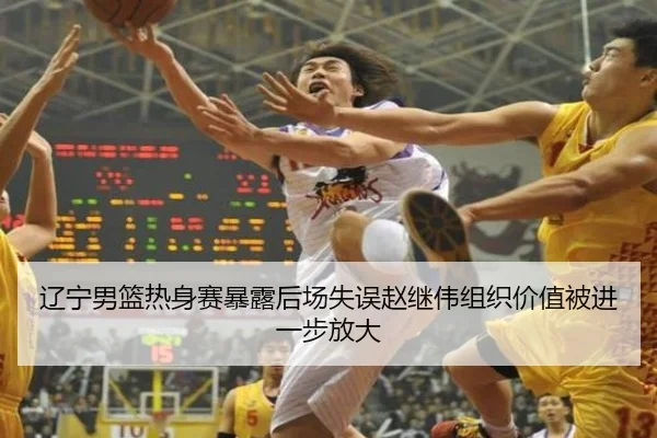 辽宁男篮热身赛暴露后场失误赵继伟组织价值被进一步放大
